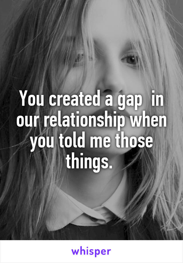 You created a gap  in our relationship when you told me those things. 