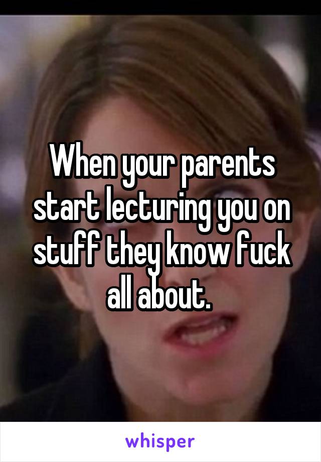 When your parents start lecturing you on stuff they know fuck all about. 