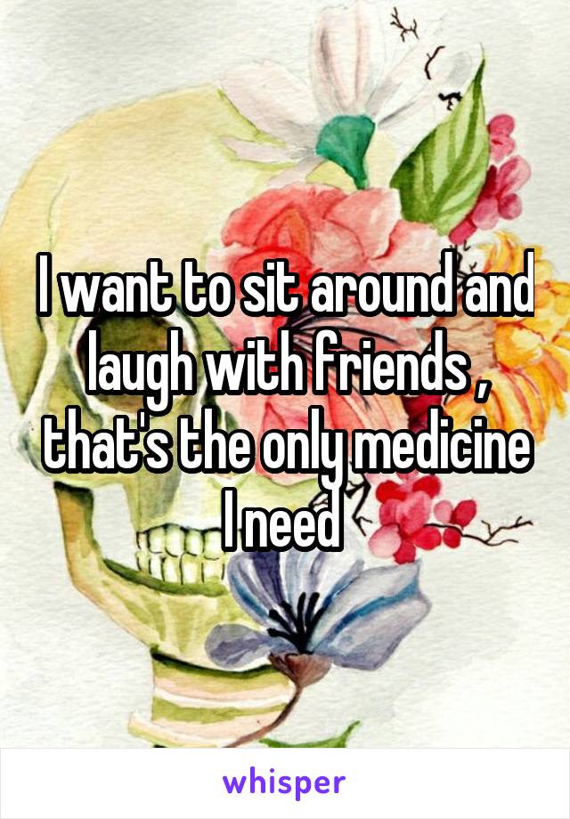 I want to sit around and laugh with friends , that's the only medicine I need 