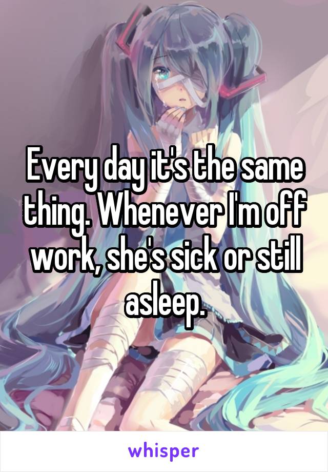 Every day it's the same thing. Whenever I'm off work, she's sick or still asleep.