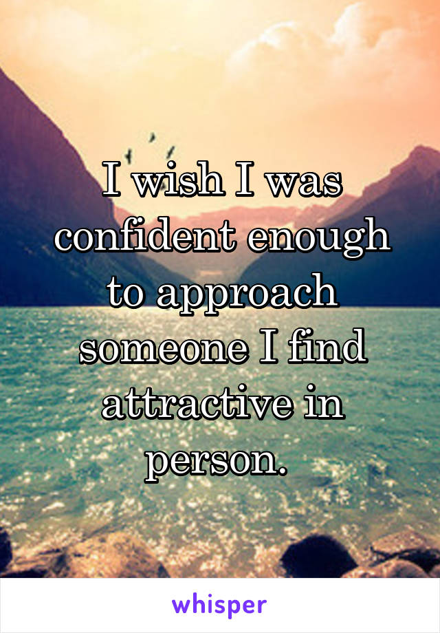 I wish I was confident enough to approach someone I find attractive in person. 