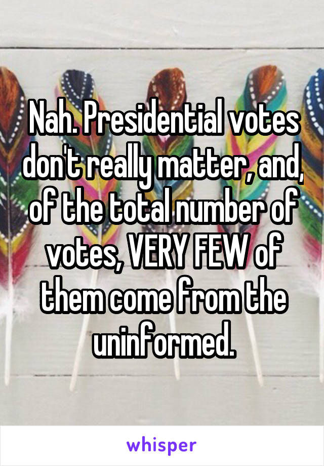 Nah. Presidential votes don't really matter, and, of the total number of votes, VERY FEW of them come from the uninformed.