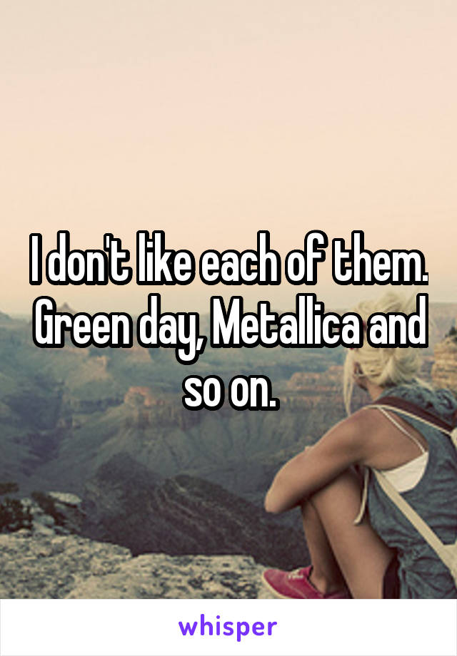 I don't like each of them. Green day, Metallica and so on.