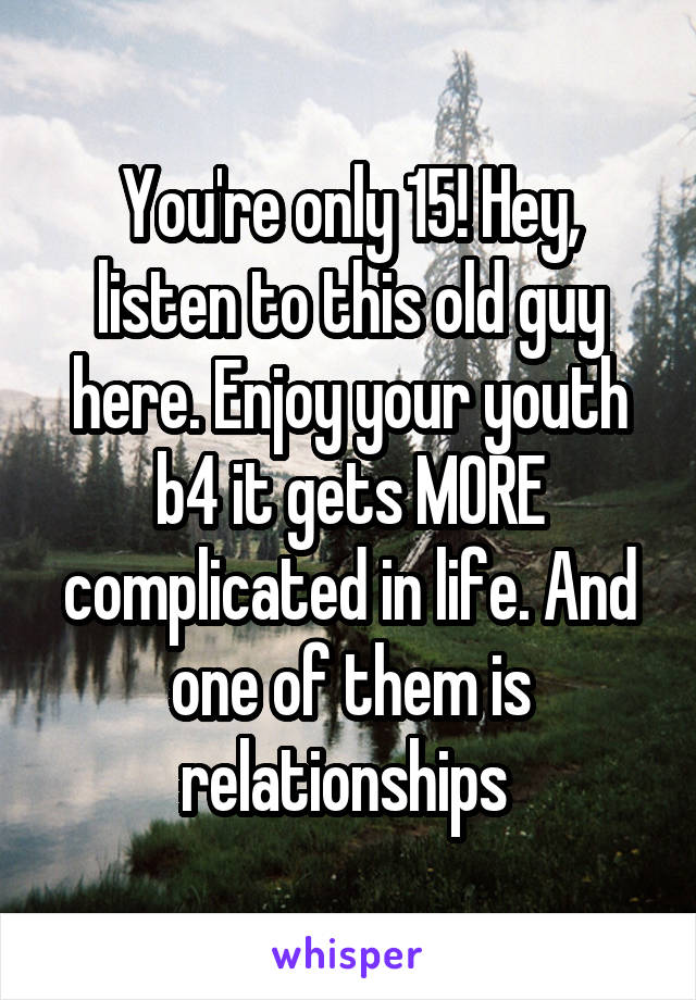 You're only 15! Hey, listen to this old guy here. Enjoy your youth b4 it gets MORE complicated in life. And one of them is relationships 