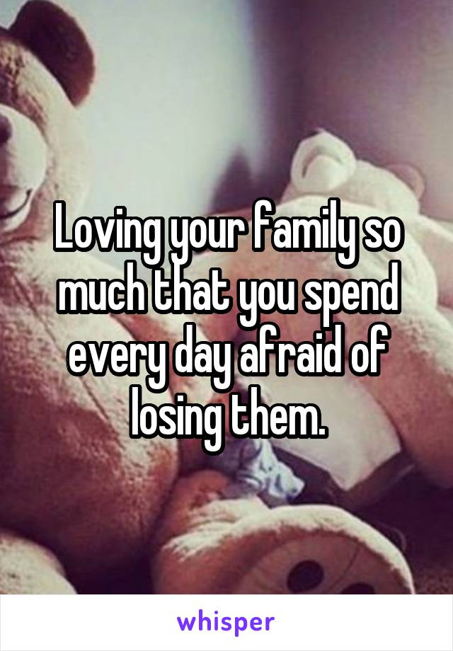 Loving your family so much that you spend every day afraid of losing them.