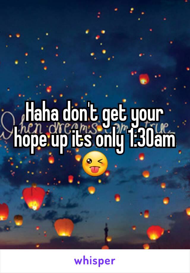 Haha don't get your hope up its only 1:30am 😜