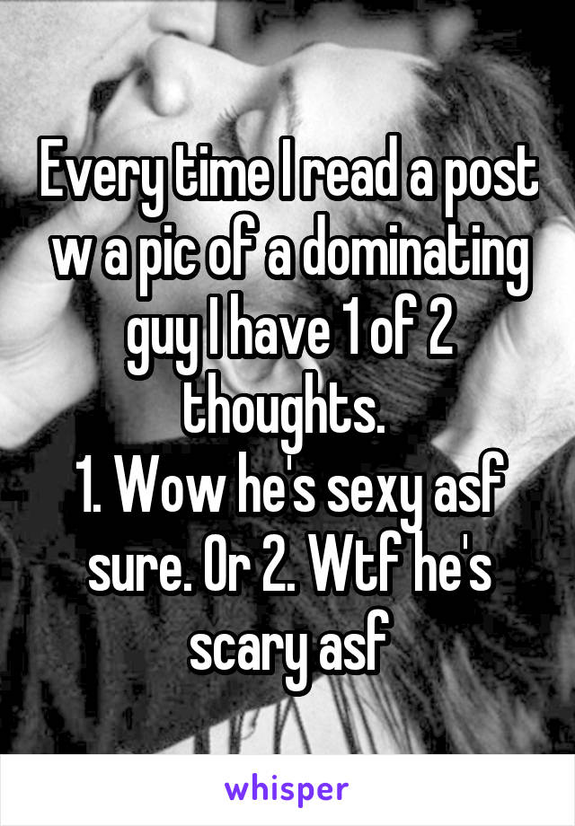 Every time I read a post w a pic of a dominating guy I have 1 of 2 thoughts. 
1. Wow he's sexy asf sure. Or 2. Wtf he's scary asf