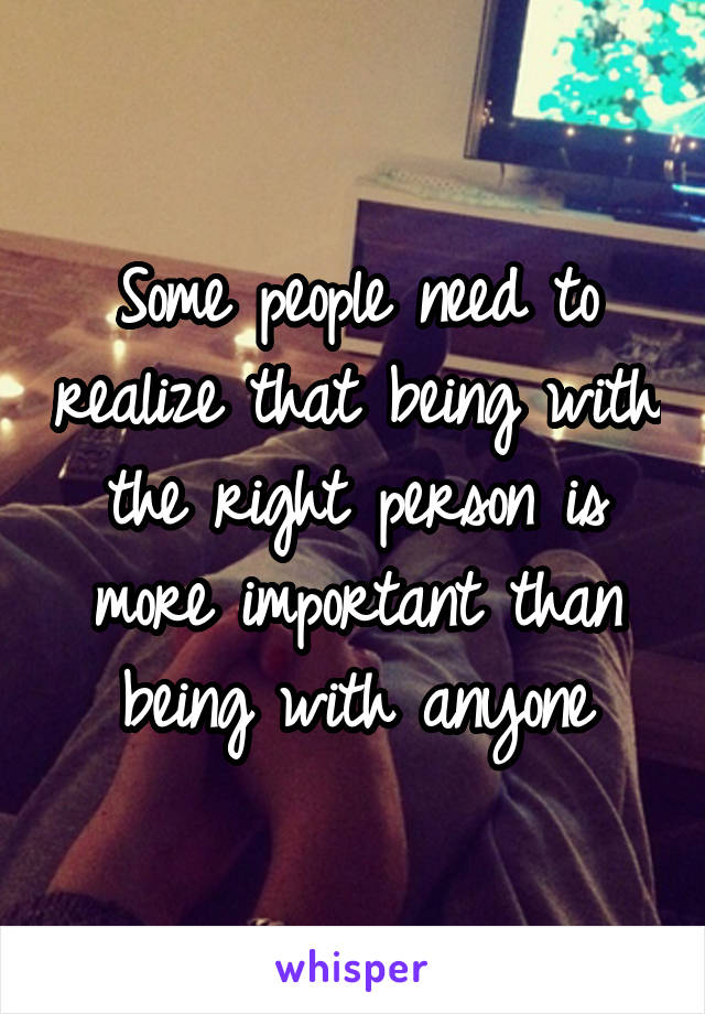 Some people need to realize that being with the right person is more important than being with anyone