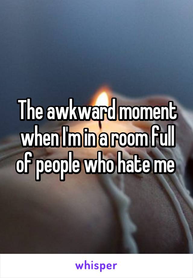 The awkward moment when I'm in a room full of people who hate me 