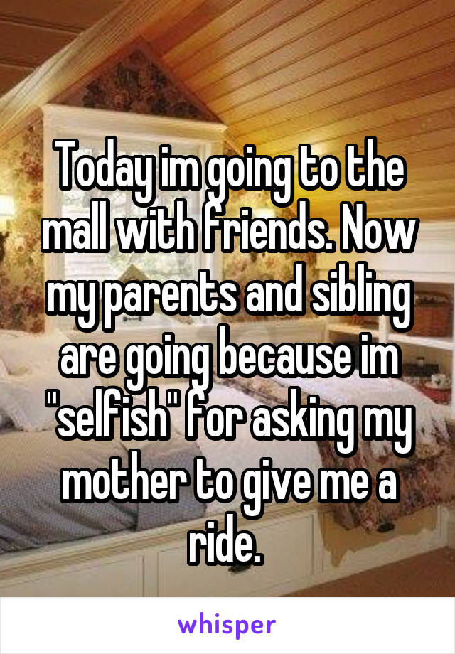 
Today im going to the mall with friends. Now my parents and sibling are going because im "selfish" for asking my mother to give me a ride. 