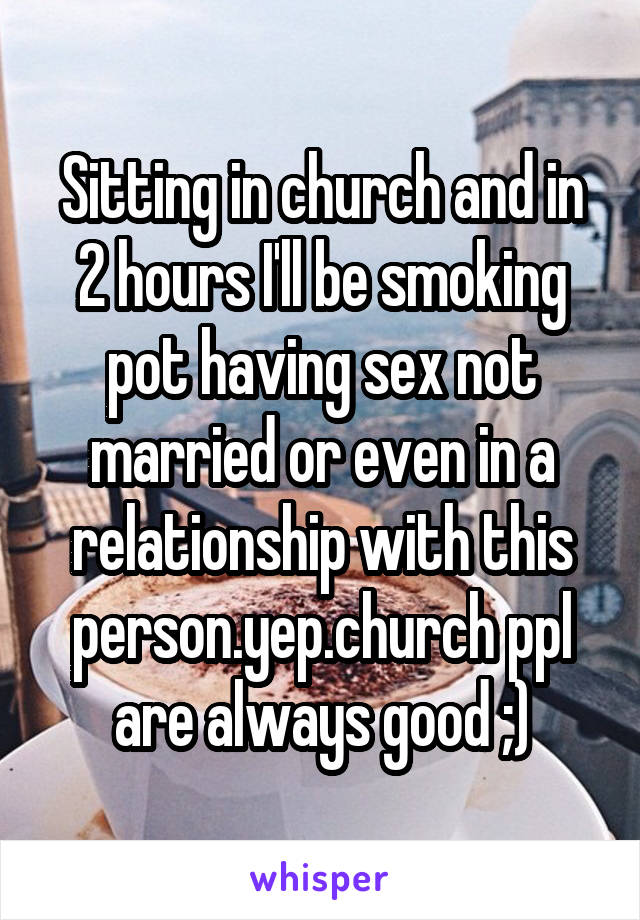 Sitting in church and in 2 hours I'll be smoking pot having sex not married or even in a relationship with this person.yep.church ppl are always good ;)