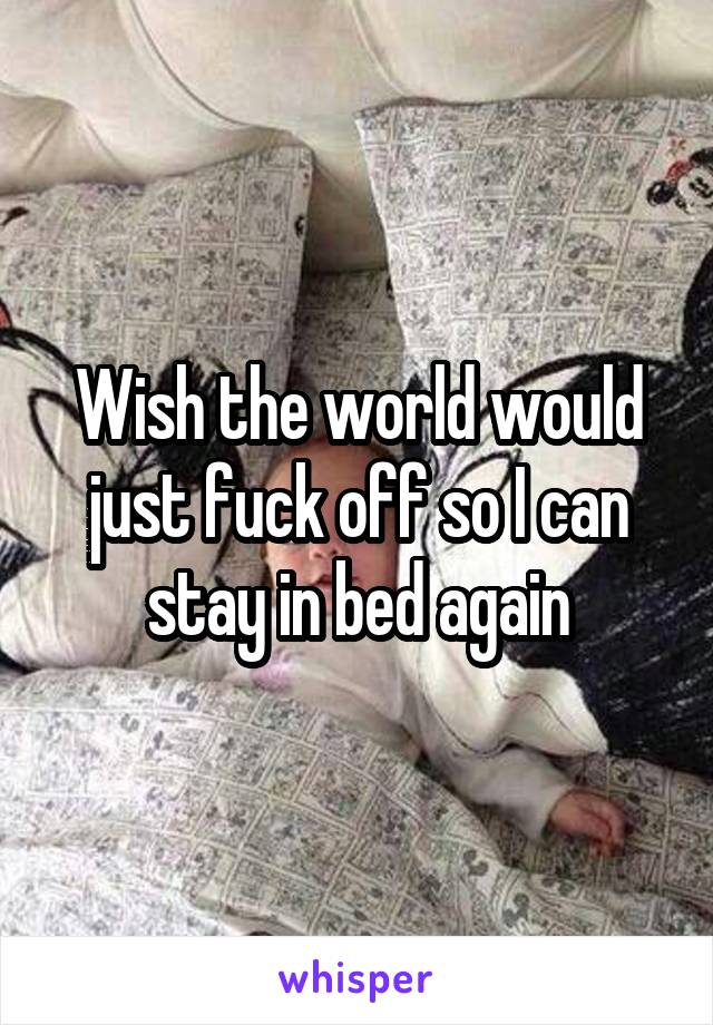 Wish the world would just fuck off so I can stay in bed again