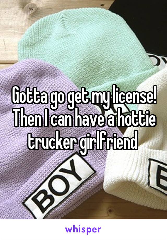 Gotta go get my license! Then I can have a hottie trucker girlfriend 