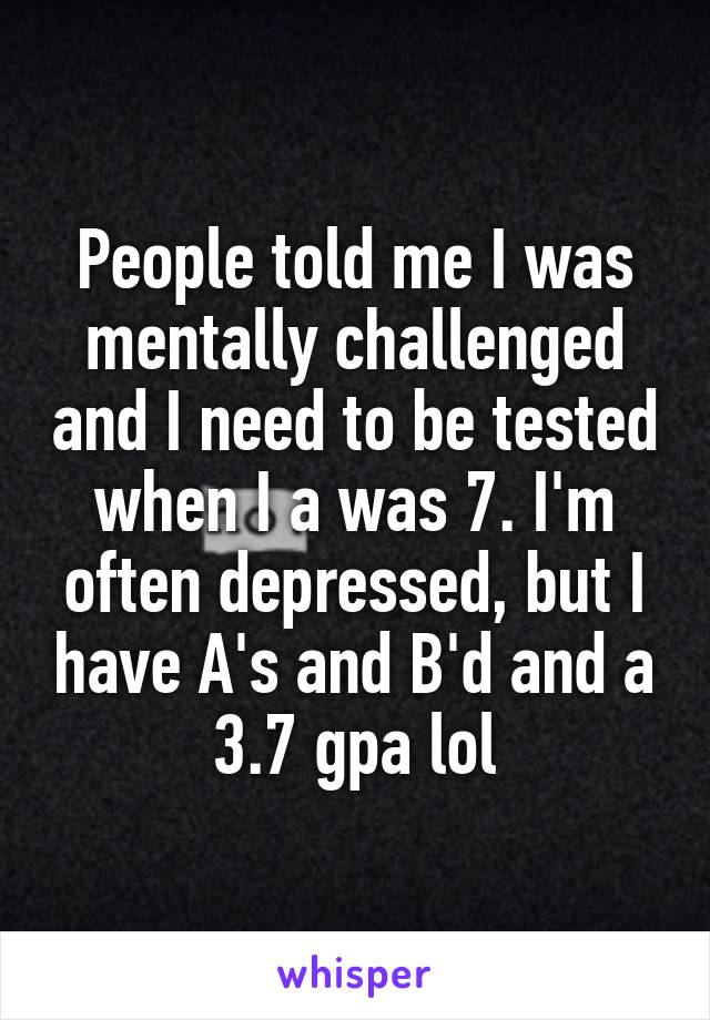 People told me I was mentally challenged and I need to be tested when I a was 7. I'm often depressed, but I have A's and B'd and a 3.7 gpa lol