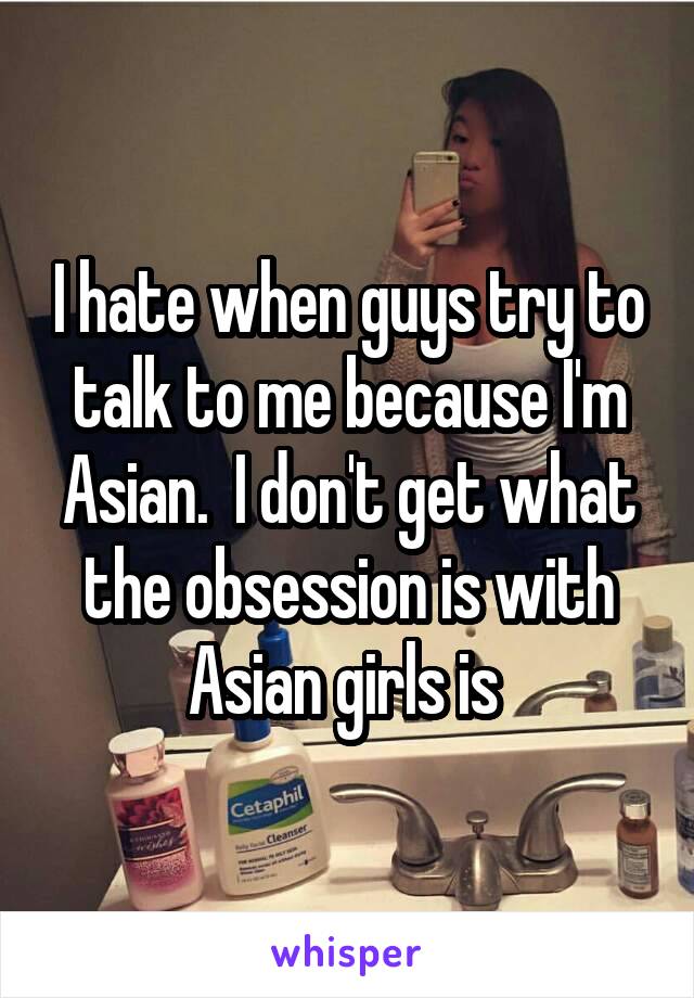 I hate when guys try to talk to me because I'm Asian.  I don't get what the obsession is with Asian girls is 