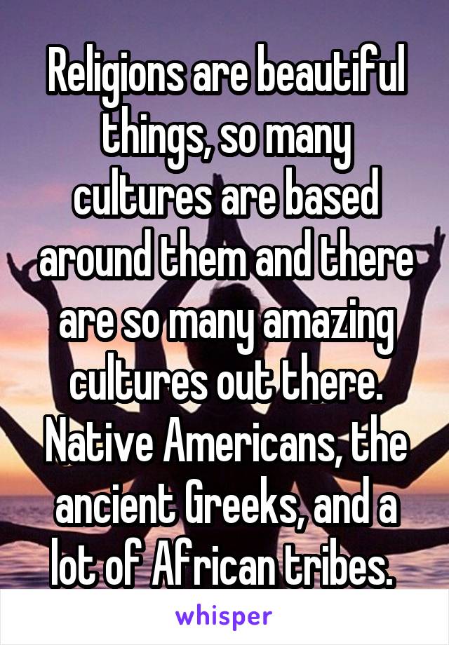 Religions are beautiful things, so many cultures are based around them and there are so many amazing cultures out there. Native Americans, the ancient Greeks, and a lot of African tribes. 