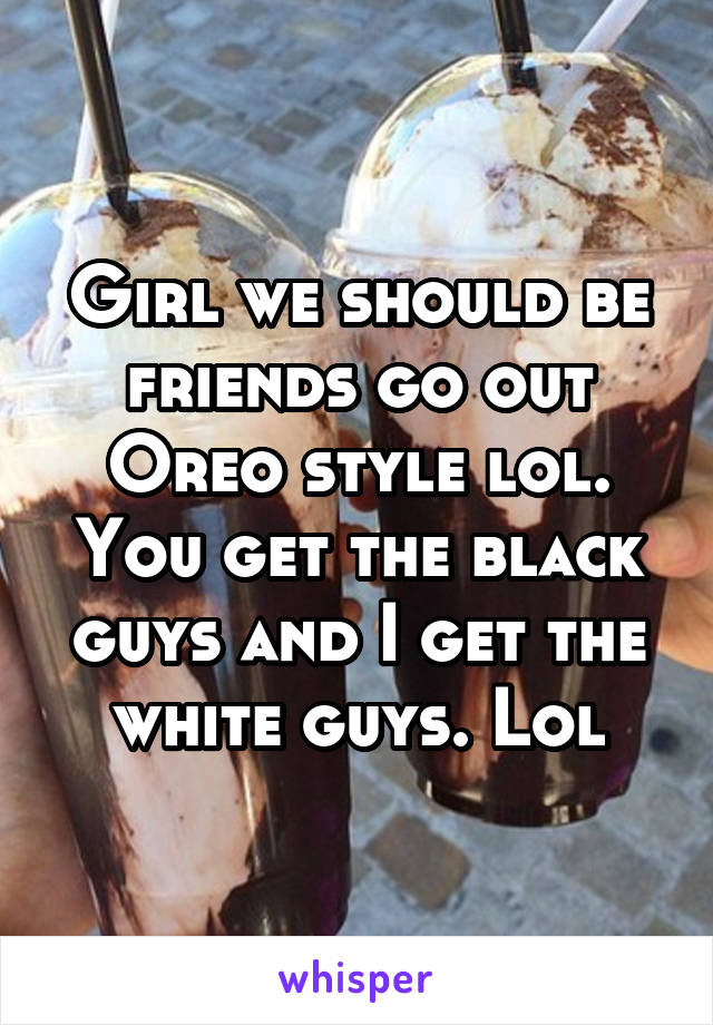 Girl we should be friends go out Oreo style lol. You get the black guys and I get the white guys. Lol