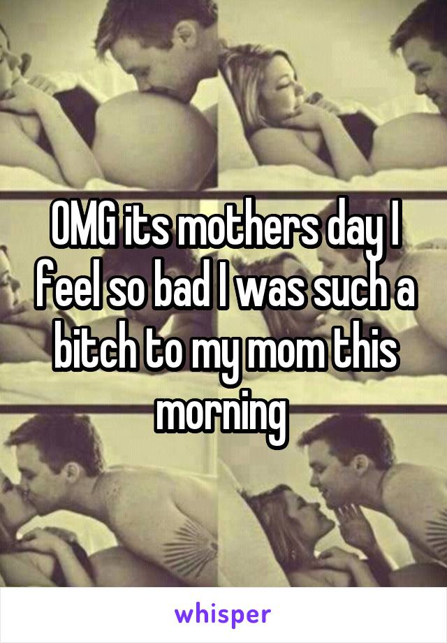 OMG its mothers day I feel so bad I was such a bitch to my mom this morning 