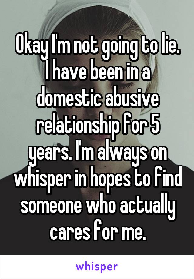 Okay I'm not going to lie. I have been in a domestic abusive relationship for 5 years. I'm always on whisper in hopes to find someone who actually cares for me.