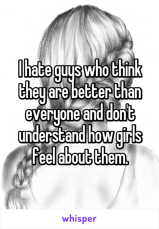 I hate guys who think they are better than everyone and don't understand how girls feel about them.