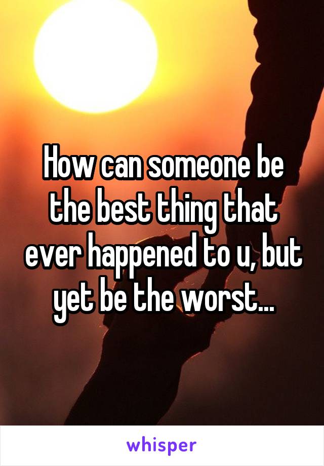 How can someone be the best thing that ever happened to u, but yet be the worst...