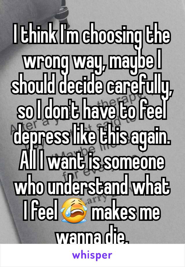 I think I'm choosing the wrong way, maybe I should decide carefully, so I don't have to feel depress like this again. All I want is someone who understand what I feel😭 makes me wanna die.