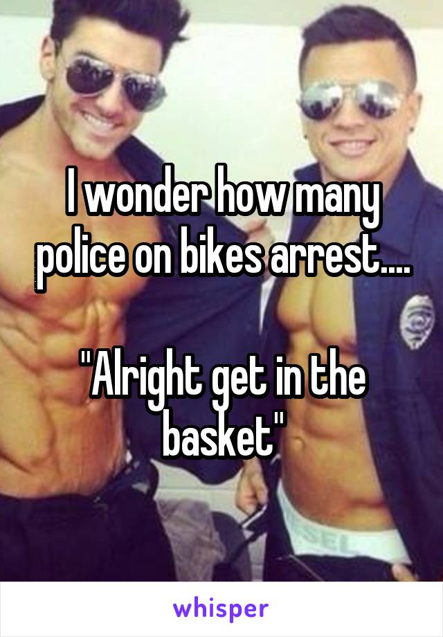 I wonder how many police on bikes arrest....

"Alright get in the basket"