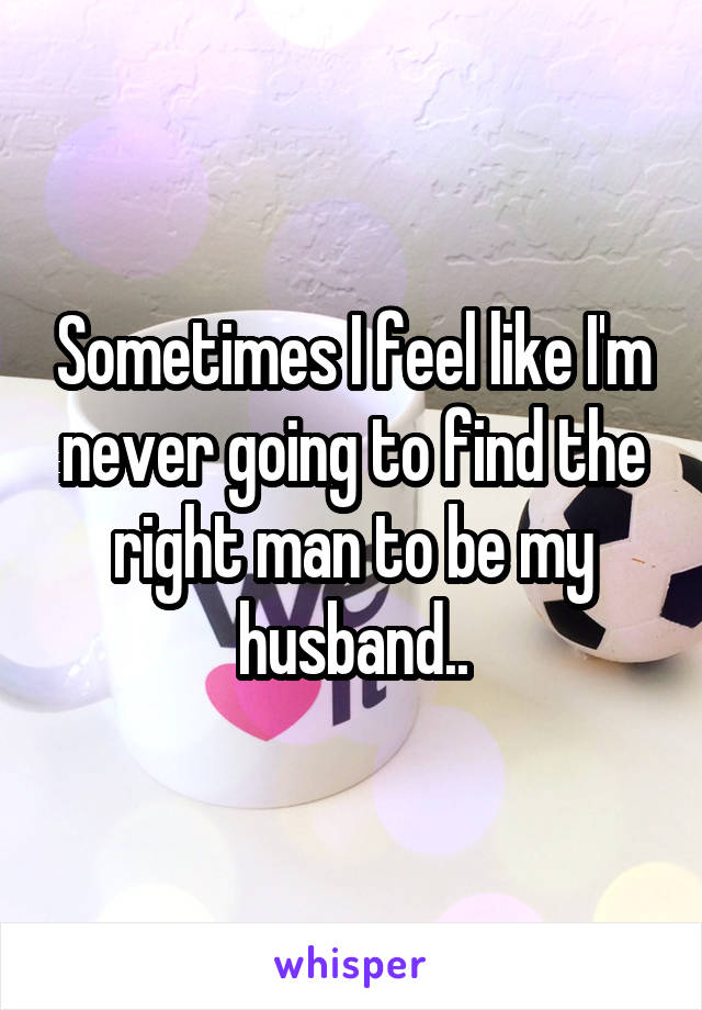 Sometimes I feel like I'm never going to find the right man to be my husband..