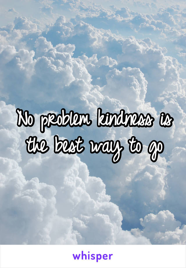 No problem kindness is the best way to go