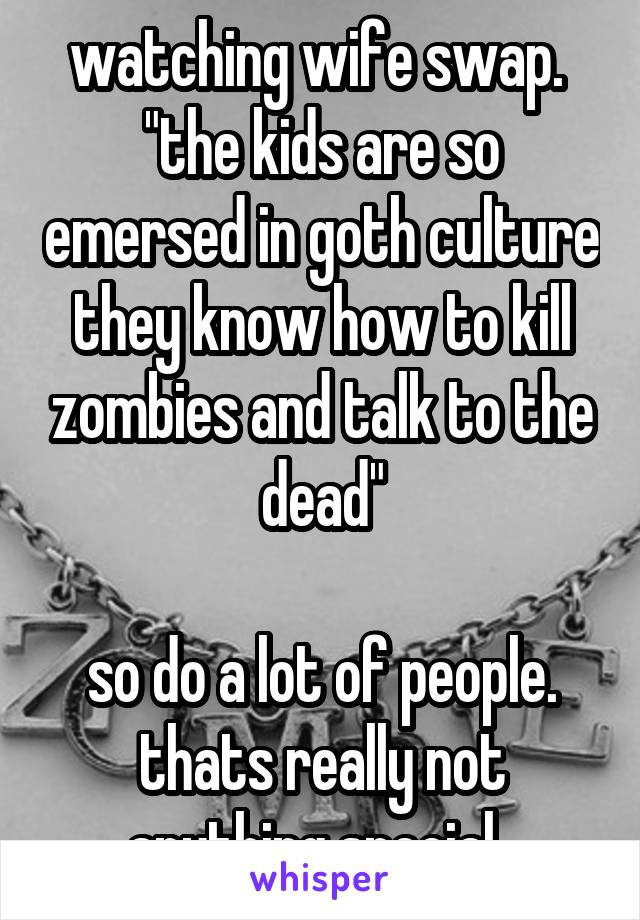 watching wife swap. 
"the kids are so emersed in goth culture they know how to kill zombies and talk to the dead"

so do a lot of people. thats really not anything special. 