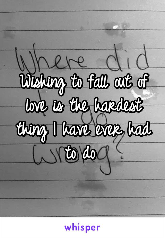 Wishing to fall out of love is the hardest thing I have ever had to do 