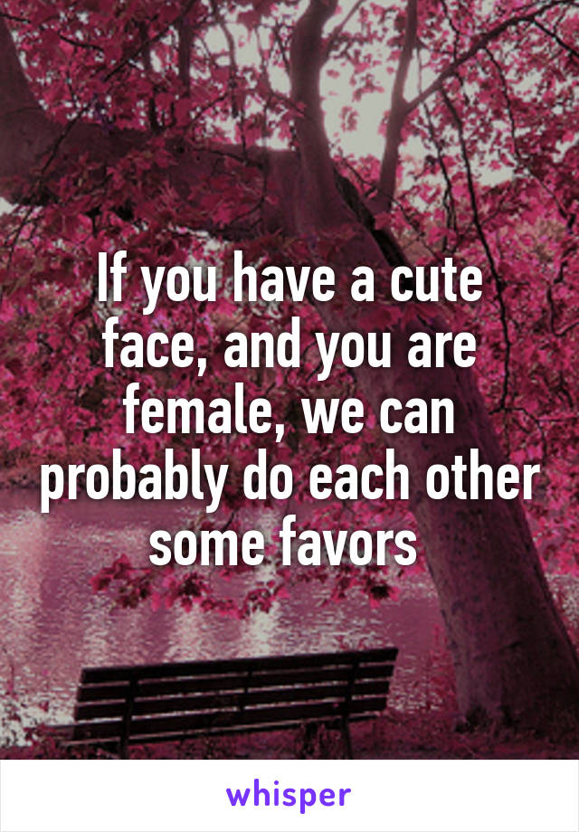 If you have a cute face, and you are female, we can probably do each other some favors 