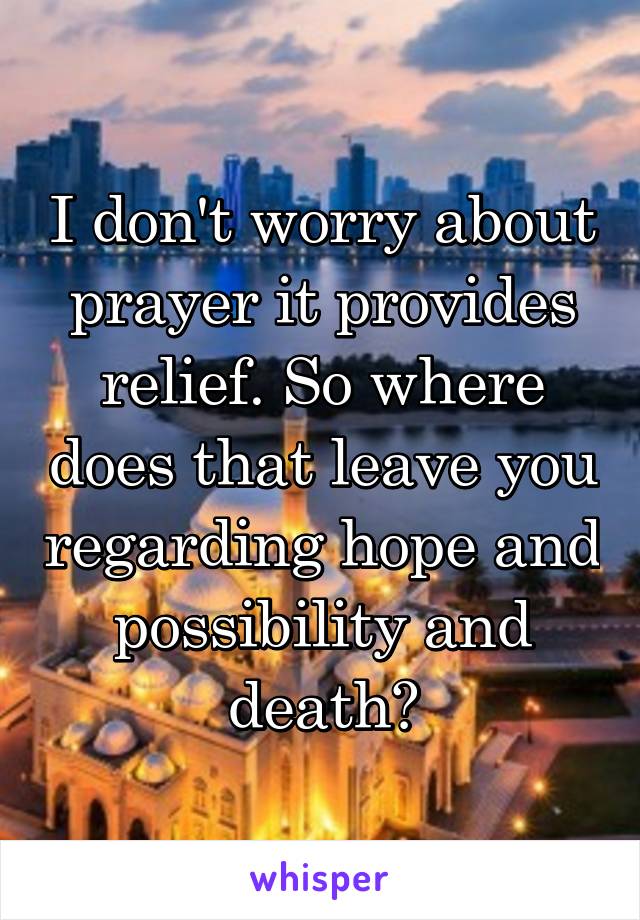 I don't worry about prayer it provides relief. So where does that leave you regarding hope and possibility and death?