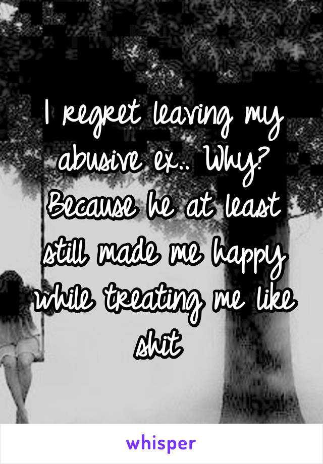 I regret leaving my abusive ex.. Why? Because he at least still made me happy while treating me like shit 