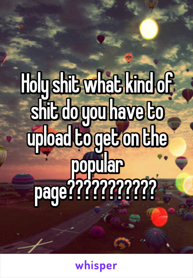 Holy shit what kind of shit do you have to upload to get on the popular page??????????? 