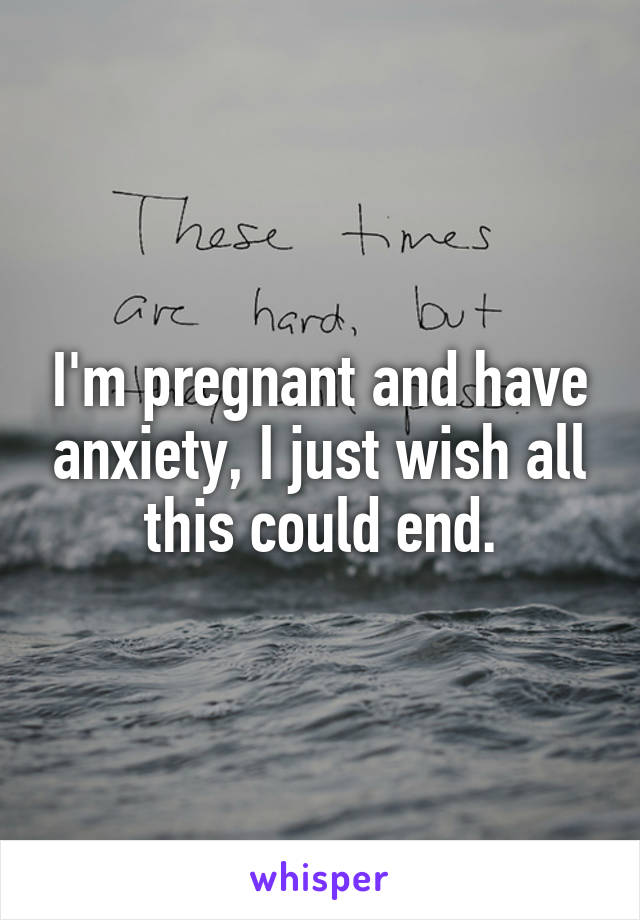 I'm pregnant and have anxiety, I just wish all this could end.