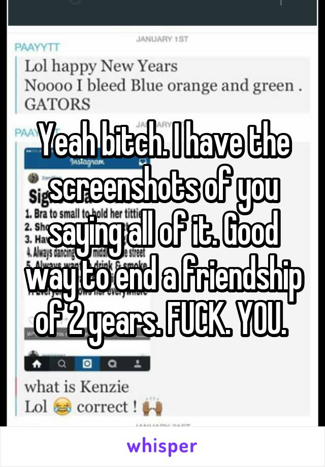 Yeah bitch. I have the screenshots of you saying all of it. Good way to end a friendship of 2 years. FUCK. YOU. 