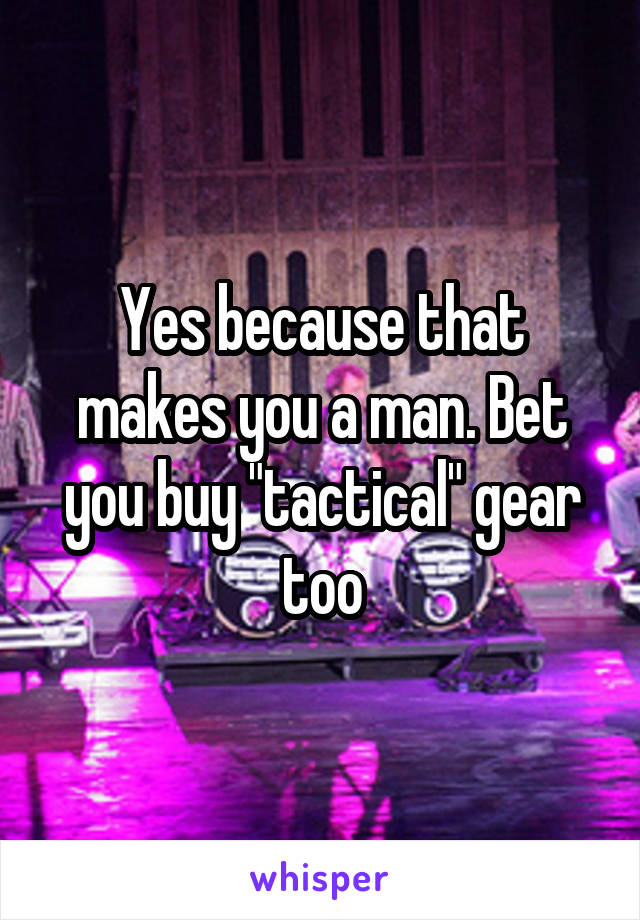 Yes because that makes you a man. Bet you buy "tactical" gear too