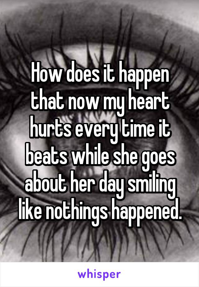 How does it happen that now my heart hurts every time it beats while she goes about her day smiling like nothings happened.