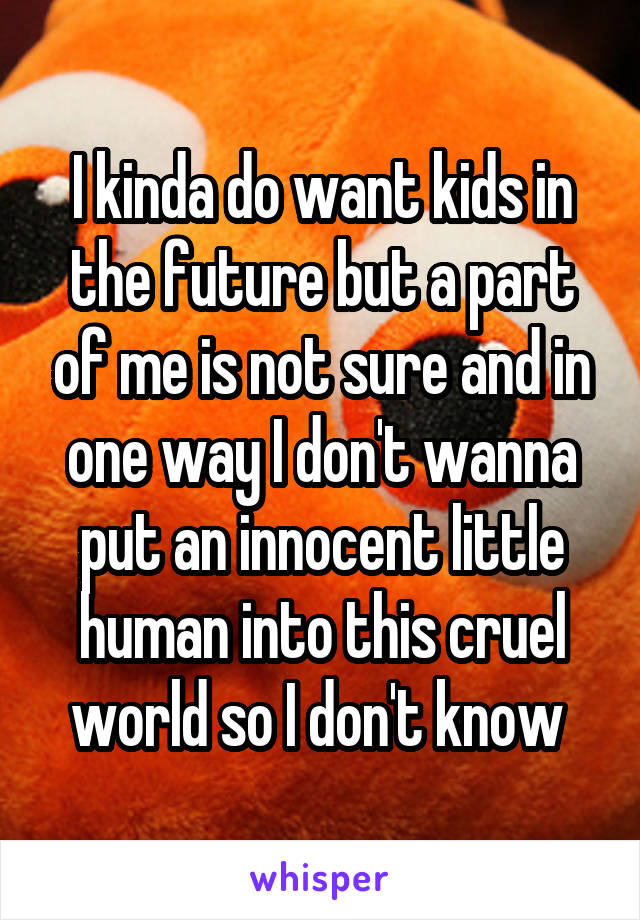 I kinda do want kids in the future but a part of me is not sure and in one way I don't wanna put an innocent little human into this cruel world so I don't know 