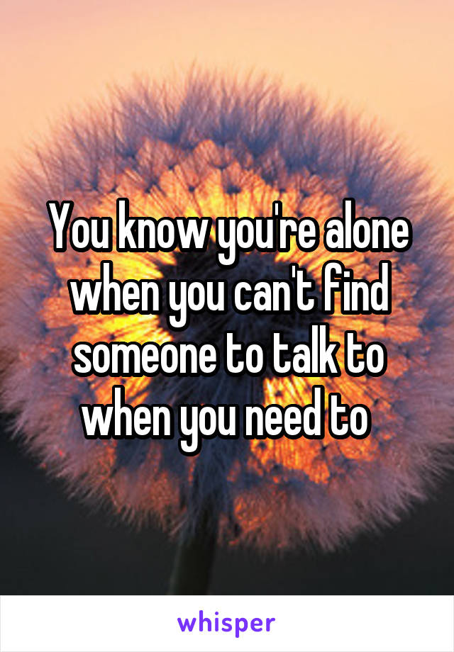 You know you're alone when you can't find someone to talk to when you need to 