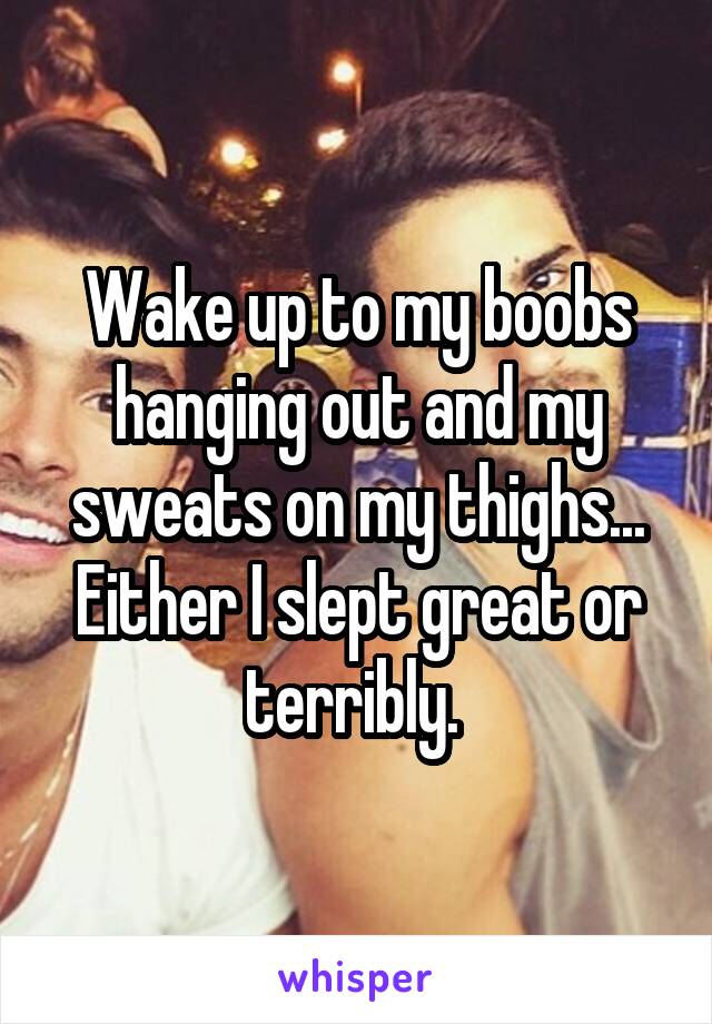 Wake up to my boobs hanging out and my sweats on my thighs... Either I slept great or terribly. 