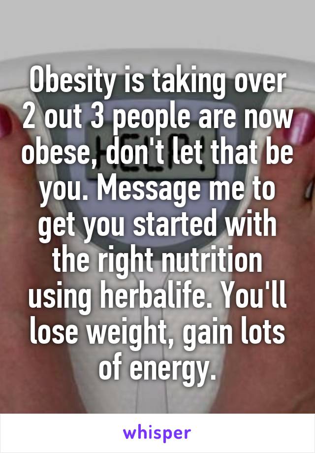 Obesity is taking over 2 out 3 people are now obese, don't let that be you. Message me to get you started with the right nutrition using herbalife. You'll lose weight, gain lots of energy.