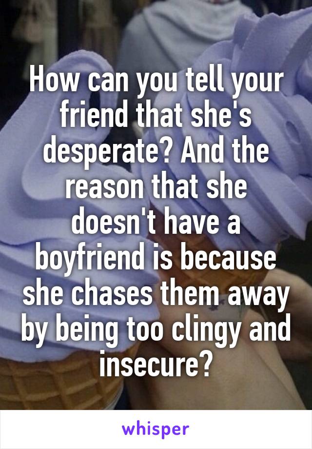 How can you tell your friend that she's desperate? And the reason that she doesn't have a boyfriend is because she chases them away by being too clingy and insecure?