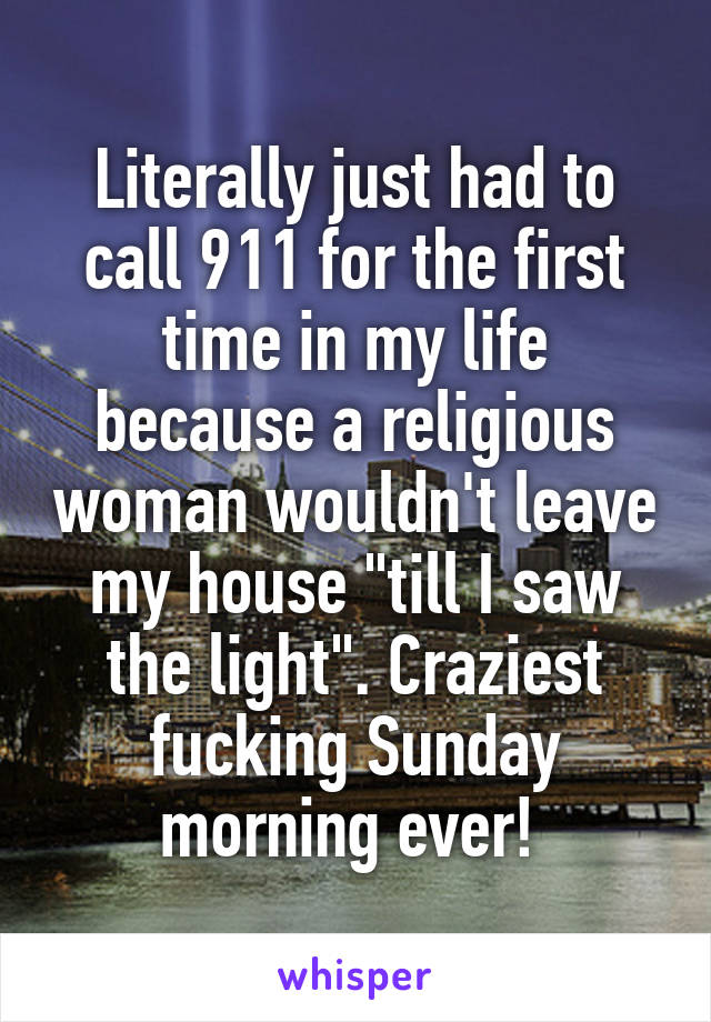 Literally just had to call 911 for the first time in my life because a religious woman wouldn't leave my house "till I saw the light". Craziest fucking Sunday morning ever! 