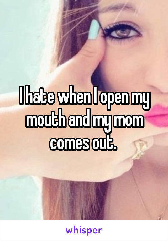 I hate when I open my mouth and my mom comes out. 