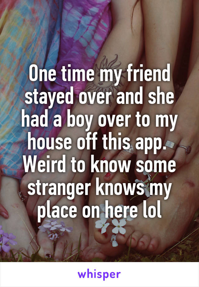 One time my friend stayed over and she had a boy over to my house off this app.  Weird to know some stranger knows my place on here lol