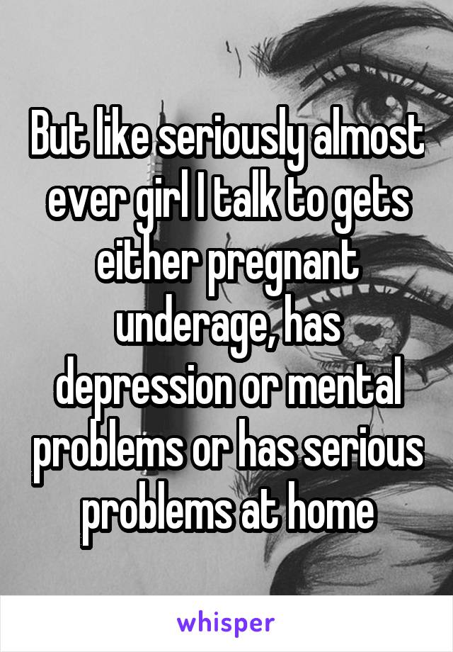 But like seriously almost ever girl I talk to gets either pregnant underage, has depression or mental problems or has serious problems at home