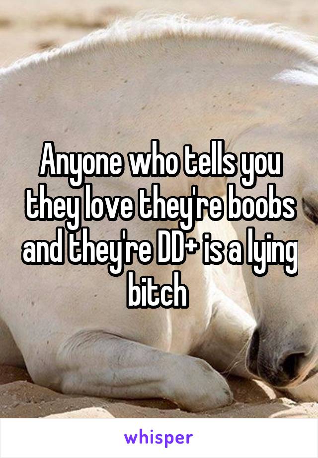 Anyone who tells you they love they're boobs and they're DD+ is a lying bitch 