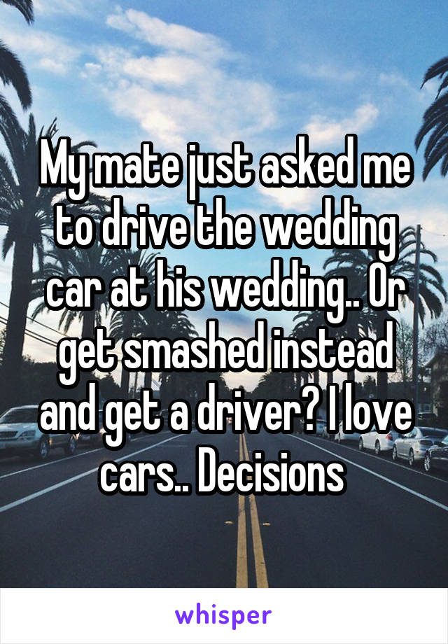 My mate just asked me to drive the wedding car at his wedding.. Or get smashed instead and get a driver? I love cars.. Decisions 